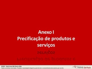 Anexo I
Precificação de produtos e
serviços
©2015 - Rede Inova São Paulo ePRIS.
Todos os direitos reservados. Proibida a reprodução integral ou parcial sem o consentimento dos autores por escrito.
 