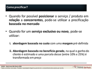 Comoprecificar?
128
• Quando for possível posicionar o serviço / produto em
relação a concorrentes, pode-se utilizar a precificação
baseada no mercado
• Quando for um serviço exclusivo ou novo, pode-se
utilizar:
i. abordagem baseada no custo com uma margem pré-definida
ii. Abordagem baseada no benefício gerado, na qual o ganhodo
cliente é estimado e uma parcela desse (entre 10% e 25%) é
transformada em preço
©2015 - Rede Inova São Paulo ePRIS.
Todos os direitos reservados. Proibida a reprodução integral ou parcial sem o consentimento dos autores por escrito.
 