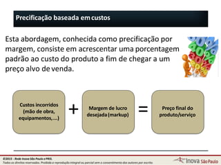 Precificação baseada emcustos
Esta abordagem, conhecida como precificação por
margem, consiste em acrescentar uma porcentagem
padrão ao custo do produto a fim de chegar a um
preço alvo devenda.
Custos incorridos
(mão de obra,
equipamentos,...)
Margem de lucro
desejada(markup)
Preço final do
produto/serviço+ =
129
©2015 - Rede Inova São Paulo ePRIS.
Todos os direitos reservados. Proibida a reprodução integral ou parcial sem o consentimento dos autores por escrito.
 