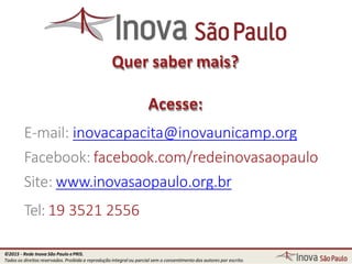 Quer saber mais?
Acesse:
E-mail: inovacapacita@inovaunicamp.org
Facebook: facebook.com/redeinovasaopaulo
Site: www.inovasaopaulo.org.br
Tel: 19 3521 2556
©2015 - Rede Inova São Paulo ePRIS.
Todos os direitos reservados. Proibida a reprodução integral ou parcial sem o consentimento dos autores por escrito.
 