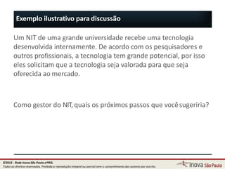 Exemplo ilustrativo para discussão
Um NIT de uma grande universidade recebe uma tecnologia
desenvolvida internamente. De acordo com os pesquisadores e
outros profissionais, a tecnologia tem grande potencial, por isso
eles solicitam que a tecnologia seja valorada para que seja
oferecida ao mercado.
Como gestor do NIT,quais os próximos passos que vocêsugeriria?
14
©2015 - Rede Inova São Paulo ePRIS.
Todos os direitos reservados. Proibida a reprodução integral ou parcial sem o consentimento dos autores por escrito.
 