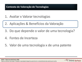 1. Avaliar x Valorar tecnologias
2. Aplicações & Benefícios da Valoração
3. Do que depende o valor de uma tecnologia?
4. Fontes de Incerteza
5. Valor de uma tecnologia x de uma patente
Contexto de Valoração de Tecnologias
16
©2015 - Rede Inova São Paulo ePRIS.
Todos os direitos reservados. Proibida a reprodução integral ou parcial sem o consentimento dos autores por escrito.
 