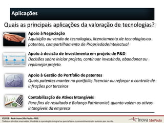 Aplicações
Quais as principais aplicações da valoração de tecnologias?
Apoio àNegociação
Aquisição ou venda de tecnologias, licenciamento de tecnologiasou
patentes, compartilhamento de PropriedadeIntelectual
Apoio à decisão de investimento em projeto deP&D
Decisões sobre iniciar projeto, continuar investindo, abandonarou
replanejarprojeto
Apoio à Gestão do Portfolio depatentes
Quais patentes manter no portfolio, licenciar ou reforçar o controle de
infrações porterceiros
Contabilização de Ativos Intangíveis
Para fins de resultado e Balanço Patrimonial, quanto valem os ativos
intangíveis daempresa
17
©2015 - Rede Inova São Paulo ePRIS.
Todos os direitos reservados. Proibida a reprodução integral ou parcial sem o consentimento dos autores por escrito.
 