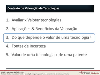 1. Avaliar x Valorar tecnologias
2. Aplicações & Benefícios da Valoração
3. Do que depende o valor de uma tecnologia?
4. Fontes de Incerteza
5. Valor de uma tecnologia x de uma patente
Contexto de Valoração de Tecnologias
18
©2015 - Rede Inova São Paulo ePRIS.
Todos os direitos reservados. Proibida a reprodução integral ou parcial sem o consentimento dos autores por escrito.
 