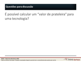 Questões para discussão
20
É possível calcular um “valor de prateleira” para
uma tecnologia?
©2015 - Rede Inova São Paulo ePRIS.
Todos os direitos reservados. Proibida a reprodução integral ou parcial sem o consentimento dos autores por escrito.
 