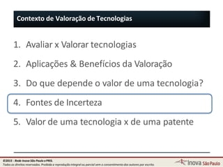 1. Avaliar x Valorar tecnologias
2. Aplicações & Benefícios da Valoração
3. Do que depende o valor de uma tecnologia?
4. Fontes de Incerteza
5. Valor de uma tecnologia x de uma patente
Contexto de Valoração de Tecnologias
21
©2015 - Rede Inova São Paulo ePRIS.
Todos os direitos reservados. Proibida a reprodução integral ou parcial sem o consentimento dos autores por escrito.
 