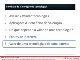 1. Avaliar x Valorar tecnologias
2. Aplicações & Benefícios da Valoração
3. Do que depende o valor de uma tecnologia?
4. Fontes de Incerteza
5. Valor de uma tecnologia x de uma patente
Contexto de Valoração de Tecnologias
26
©2015 - Rede Inova São Paulo ePRIS.
Todos os direitos reservados. Proibida a reprodução integral ou parcial sem o consentimento dos autores por escrito.
 