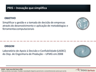 PRIS – Inovação que simplifica
OBJETIVO
Simplificar a gestão e a tomada de decisão de empresas
através do desenvolvimento e aplicação de metodologias e
ferramentascomputacionais
ORIGEM
Laboratório de Apoio à Decisão e Confiabilidade(LADEC)
do Dep. de Engenharia de Produção – UFMG em2008
3
©2015 - Rede Inova São Paulo ePRIS.
Todos os direitos reservados. Proibida a reprodução integral ou parcial sem o consentimento dos autores por escrito.
 