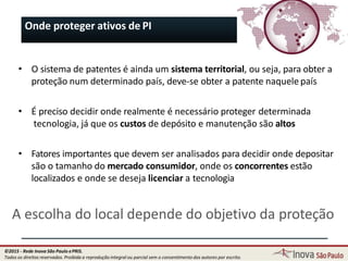 Onde proteger ativos de PI
• O sistema de patentes é ainda um sistema territorial, ou seja, para obter a
proteção num determinado país, deve-se obter a patente naquele país
• É preciso decidir onde realmente é necessário proteger determinada
tecnologia, já que os custos de depósito e manutenção são altos
• Fatores importantes que devem ser analisados para decidir onde depositar
são o tamanho do mercado consumidor, onde os concorrentes estão
localizados e onde se deseja licenciar a tecnologia
A escolha do local depende do objetivo da proteção
32
©2015 - Rede Inova São Paulo ePRIS.
Todos os direitos reservados. Proibida a reprodução integral ou parcial sem o consentimento dos autores por escrito.
 
