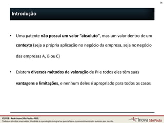 • Uma patente não possui um valor “absoluto”, mas um valor dentro deum
contexto (seja a própria aplicação no negócio da empresa, seja nonegócio
das empresas A, B ouC)
• Existem diversos métodos de valoração de PI e todos eles têm suas
vantagens e limitações, e nenhum deles é apropriado para todos os casos
36
36
Introdução
©2015 - Rede Inova São Paulo ePRIS.
Todos os direitos reservados. Proibida a reprodução integral ou parcial sem o consentimento dos autores por escrito.
 