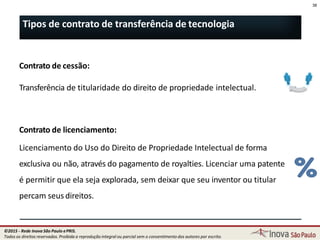 Contrato de cessão:
Transferência de titularidade do direito de propriedade intelectual.
Contrato de licenciamento:
Licenciamento do Uso do Direito de Propriedade Intelectual de forma
exclusiva ou não, através do pagamento de royalties. Licenciar uma patente
é permitir que ela seja explorada, sem deixar que seu inventor ou titular
percam seus direitos.
38
Tipos de contrato de transferência de tecnologia
38
©2015 - Rede Inova São Paulo ePRIS.
Todos os direitos reservados. Proibida a reprodução integral ou parcial sem o consentimento dos autores por escrito.
 