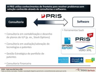 A PRIS utiliza conhecimentos de fronteira para resolver problemassem
solução conhecida através de consultorias e softwares.
Consultoria Software
• Ferramentas SaaS
• Consultoria em contabilização e desenho
de planos de ILP (p. ex., Stock Options)
• Consultoria em avaliação/valoração de
tecnologias e patentes
• Gestão Estratégica do portfolio de
patentes
• Consultoria Financeira
4
©2015 - Rede Inova São Paulo ePRIS.
Todos os direitos reservados. Proibida a reprodução integral ou parcial sem o consentimento dos autores por escrito.
 