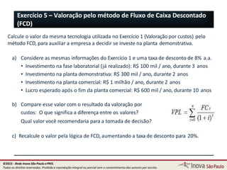 Calcule o valor da mesma tecnologia utilizada no Exercício 1 (Valoração por custos) pelo
método FCD, para auxiliar a empresa a decidir se investe na planta demonstrativa.
a) Considere as mesmas informações do Exercício 1 e uma taxa de desconto de 8% a.a.
• Investimento na fase laboratorial (já realizado): R$ 100 mil / ano, durante 3 anos
• Investimento na planta demonstrativa: R$ 300 mil / ano, durante 2 anos
• Investimento na planta comercial: R$ 1 milhão / ano, durante 2 anos
• Lucro esperado após o fim da planta comercial: R$ 600 mil / ano, durante 10 anos
b) Compare esse valor com o resultado da valoração por
custos: O que significa a diferença entre os valores?
Qual valor você recomendaria para a tomada de decisão?
c) Recalcule o valor pela lógica de FCD, aumentando a taxa de desconto para 20%.
Exercício 5 – Valoração pelo método de Fluxo de Caixa Descontado
(FCD)
51
©2015 - Rede Inova São Paulo ePRIS.
Todos os direitos reservados. Proibida a reprodução integral ou parcial sem o consentimento dos autores por escrito.
 