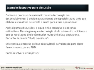 Exemplo ilustrativo para discussão
54
Durante o processo de valoração de uma tecnologia em
desenvolvimento, é pedido para a equipe de especialistas na áreaque
elabore estimativas de receita e custo para a fase operacional.
Após algumas discussões, a equipe não consegue elaborar as
estimativas. Eles alegam que a tecnologia ainda está muito incipiente e
que os resultados ainda vão mudar muito até a fase operacional.
Portanto, seria um “chute no escuro”.
Entretanto, a empresa precisa do resultado da valoração para obter
financiamento para o P&D.
Como resolver este impasse?
©2015 - Rede Inova São Paulo ePRIS.
Todos os direitos reservados. Proibida a reprodução integral ou parcial sem o consentimento dos autores por escrito.
 