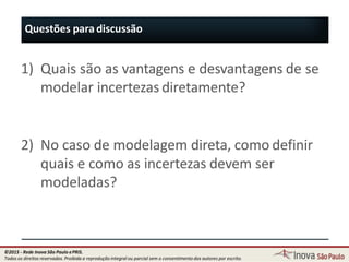 Questões para discussão
69
1) Quais são as vantagens e desvantagens de se
modelar incertezas diretamente?
2) No caso de modelagem direta, como definir
quais e como as incertezas devem ser
modeladas?
©2015 - Rede Inova São Paulo ePRIS.
Todos os direitos reservados. Proibida a reprodução integral ou parcial sem o consentimento dos autores por escrito.
 
