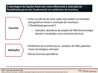 A abordagem de Opções Reais tem como diferencial a valoração da
flexibilidade gerencial, fundamental em ambientes de incerteza.
Conceito
• Inclui no cálculo do valor ações que podem sertomadas
pela gerência frente à resolução de incertezas
(“flexibilidade gerencial”)
– Exemplo: abandono de projeto de P&D detecnologia
devido à resultados ruins (incerteza técnica)
Aplicações
70
• Ambientes de incerteza (p.ex., projetos de P&D,patentes,
novas tecnologias,startups)
• Minas/reservas petrolíferas
©2015 - Rede Inova São Paulo ePRIS.
Todos os direitos reservados. Proibida a reprodução integral ou parcial sem o consentimento dos autores por escrito.
 