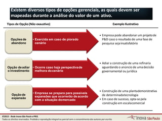 • Exercida em caso de piorado
cenário
Opçõesde
abandono
• Ocorre caso haja perspectivade
melhora docenário
Opção deadiar
o investimento
• Empresa se prepara para possíveis
expansões que ocorrerão deacordo
com a situação domercado
Opçãode
expansão
72
Tipos de Opção (Não exaustivo) Exemplo Ilustrativo
• Empresa pode abandonar um projetode
P&D caso o resultado de uma fase de
pesquisa sejainsatisfatório
• Adiar a construção de uma refinaria
aguardando o anúncio de umadecisão
governamental ou jurídica
• Construção de uma plantademonstrativa
de determinadatecnologia
• Em caso de sucesso, opta-sepela
construção em escalacomercial
Existem diversos tipos de opções gerenciais, as quais devem ser
mapeadas durante a análise do valor de um ativo.
©2015 - Rede Inova São Paulo ePRIS.
Todos os direitos reservados. Proibida a reprodução integral ou parcial sem o consentimento dos autores por escrito.
 