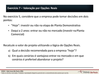 Exercício 7 – Valoração por Opções Reais
No exercício 5, considere que a empresa pode tomar decisões em dois
pontos:
• “Hoje”: investir ou não na etapa de Planta Demonstrativa
• Daqui a 2 anos: entrar ou não no mercado (investir naPlanta
Comercial)
Recalcule o valor do projeto utilizando a lógica de Opções Reais.
a) Qual a decisão recomendada para a empresa “hoje”?
b) Em quais cenários é vantajoso entrar no mercado e em que
cenários é preferível abandonar o projeto?
80
©2015 - Rede Inova São Paulo ePRIS.
Todos os direitos reservados. Proibida a reprodução integral ou parcial sem o consentimento dos autores por escrito.
 