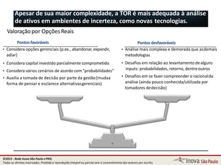 Pontos desfavoráveis
• Análise mais complexa e demorada que asdemais
metodologias
• Desafios em relação ao levantamento dealguns
inputs: probabilidades, retorno, dentreoutros
• Desafios em se fazer compreender o racionalda
análise (ainda pouco conhecida/utilizada por
tomadores dedecisão)
Pontos favoráveis
• Considera opções gerenciais (p.ex., abandonar, expandir,
adiar)
• Considera capital investido parcialmente comprometido
• Considera vários cenários de acordo com“probabilidades”
• Auxilia a tomada de decisão por parte da gestão(mudaa
forma de pensar e esclarece alternativasgerenciais)
Apesar de sua maior complexidade, a TOR é mais adequada à análise
de ativos em ambientes de incerteza, como novas tecnologias.
81
Valoração por OpçõesReais
©2015 - Rede Inova São Paulo ePRIS.
Todos os direitos reservados. Proibida a reprodução integral ou parcial sem o consentimento dos autores por escrito.
 