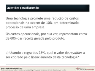 Questões para discussão
86
Uma tecnologia promete uma redução de custos
operacionais na ordem de 10% em determinado
processo de uma empresa.
Os custos operacionais, por sua vez, representam cerca
de 60% das receita gerada pelo produto.
a) Usando a regra dos 25%, qual o valor de royalties a
ser cobrado pelo licenciamento desta tecnologia?
©2015 - Rede Inova São Paulo ePRIS.
Todos os direitos reservados. Proibida a reprodução integral ou parcial sem o consentimento dos autores por escrito.
 