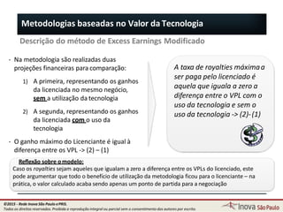 Descrição do método de Excess Earnings Modificado
A taxa de royalties máximaa
ser paga pelo licenciado é
aquela que iguala a zero a
diferença entre o VPL com o
uso da tecnologia e sem o
uso da tecnologia -> (2)-(1)
Metodologias baseadas no Valor da Tecnologia
‐ Na metodologia são realizadas duas
projeções financeiras para comparação:
1) A primeira, representando os ganhos
da licenciada no mesmo negócio,
sem a utilização da tecnologia
2) A segunda, representando os ganhos
da licenciada com o uso da
tecnologia
‐ O ganho máximo do Licenciante é igual à
diferença entre os VPL -> (2) – (1)
Reflexão sobre omodelo:
89
Caso os royalties sejam aqueles que igualam a zero a diferença entre os VPLs do licenciado, este
pode argumentar que todo o benefício de utilização da metodologia ficou para o licenciante – na
prática, o valor calculado acaba sendo apenas um ponto de partida para a negociação
©2015 - Rede Inova São Paulo ePRIS.
Todos os direitos reservados. Proibida a reprodução integral ou parcial sem o consentimento dos autores por escrito.
 