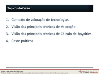 9
1. Contexto de valoração de tecnologias
2. Visão das principais técnicas de Valoração
3. Visão das principais técnicas de Cálculo de Royalties
4. Casos práticos
Tópicos doCurso
©2015 - Rede Inova São Paulo ePRIS.
Todos os direitos reservados. Proibida a reprodução integral ou parcial sem o consentimento dos autores por escrito.
 