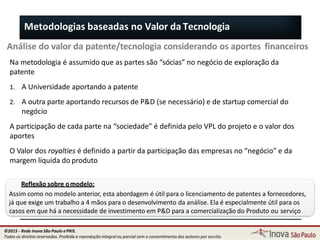 Metodologias baseadas no Valor da Tecnologia
Análise do valor da patente/tecnologia considerando os aportes financeiros
Na metodologia é assumido que as partes são “sócias” no negócio de exploração da
patente
1. A Universidade aportando a patente
2. A outra parte aportando recursos de P&D (se necessário) e de startup comercial do
negócio
A participação de cada parte na “sociedade” é definida pelo VPL do projeto e o valor dos
aportes
O Valor dos royalties é definido a partir da participação das empresas no “negócio” e da
margem líquida do produto
Reflexão sobre omodelo:
Assim como no modelo anterior, esta abordagem é útil para o licenciamento de patentes a fornecedores,
já que exige um trabalho a 4 mãos para o desenvolvimento da análise. Ela é especialmente útil para os
casos em que há a necessidade de investimento em P&D para a comercialização do Produto ou serviço
91
©2015 - Rede Inova São Paulo ePRIS.
Todos os direitos reservados. Proibida a reprodução integral ou parcial sem o consentimento dos autores por escrito.
 