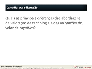 Questões para discussão
96
Quais as principais diferenças das abordagens
de valoração de tecnologia e das valoraçõesdo
valor de royalties?
©2015 - Rede Inova São Paulo ePRIS.
Todos os direitos reservados. Proibida a reprodução integral ou parcial sem o consentimento dos autores por escrito.
 