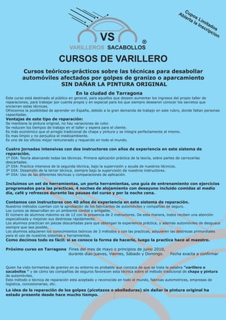 VS                       ®
                                     VARILLEROS SACABOLLOS

                               CURSOS DE VARILLERO
         Cursos teóricos-prácticos sobre las técnicas para desabollar
         automóviles afectados por golpes de granizo o aparcamiento
                      SIN DAÑAR LA PINTURA ORIGINAL
                                         En la ciudad de Tarragona
Este curso está destinado al público en general, para aquellos que deseen aumentar los ingresos del propio taller de
reparaciones, para trabajar por cuenta propia y en especial para los que siempre desearon conocer los secretos que
encierran estas técnicas.
Ofrecemos la posibilidad de aprender en España, debido a la gran demanda de trabajo en este rubro, donde faltan personas
capacitadas.
Ventajas de este tipo de reparación:
Se mantiene la pintura original, no hay variaciones de color.
Se reducen los tiempos de trabajo en el taller y espera para el cliente.
Es más económico que el arreglo tradicional de chapa y pintura y se integra perfectamente al mismo.
Es mas limpio y no perjudica el medioambiente.
Es uno de los oficios mejor remunerado y requerido en todo el mundo.

Cuatro jornadas intensivas con dos instructores con años de experiencia en este sistema de
reparación.
1º DIA: Teoría abarcando todas las técnicas. Primera aplicación práctica de la teoría, sobre partes de carrocerías
descartadas.
2º DIA: Practica intensiva de la segunda técnica, bajo la supervisión y ayuda de nuestros técnicos.
3º DIA: Desarrollo de la tercer técnica, siempre bajo la supervisión de nuestros instructores.
4º DIA: Uso de las diferentes técnicas y comparaciones de aplicación.

Incluimos un set de herramientas, un porta herramientas, una guía de entrenamiento con ejercicios
programados para las practicas, 4 noches de alojamiento con desayuno incluido comidas al medio
día, café y refrescos durante las pausas del curso y por la noche cena.

Contamos con instructores con 40 años de experiencia en este sistema de reparación.
Nuestros métodos cuentan con la aprobación de los fabricantes de automóviles y compañías de seguro.
Los cursos se desarrollan en un ambiente cordial y amigable.
El número de alumnos máximo es de 12 con la presencia de 2 instructores. De esta manera, todos reciben una atención
especializada y mejoran sus destrezas rápidamente.
Los alumnos practican en piezas descartadas para que obtengan la experiencia práctica, y además automóviles de desguace
siempre que sea posible.
Los alumnos adquieren los conocimientos teóricos de 3 métodos y con las practicas, adquieren las destrezas primordiales
para el uso de nuestros sistemas y herramientas.
Como decimos todo es fácil: si se conoce la forma de hacerlo, luego la practica hace al maestro.

Próximo curso en Tarragona Fines del mes de mayo o principios de junio 2010,
                           durante días:jueves, Viernes, Sábado y Domingo.                      Fecha exacta a confirmar


Quien ha visto tormentas de granizo en su entorno es probable que conozca de que se trata la palabra "varillero o
sacabollos " y de cómo las compañías de seguros favorecen esta técnica sobre el método tradicional de chapa y pintura
de automóviles.
Este método o técnica de reparación esta aceptado y reconocido en todo el mundo, fabricas automotrices, empresas de
logistica, concesionarias, etc.
La idea de la reparación de los golpes (picotazos o abolladuras) sin dañar la pintura original ha
estado presente desde hace mucho tiempo.
 