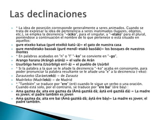  * La idea de posesión corresponde generalmente a seres animados. Cuando se
trata de expresar la idea de pertenencia a seres inanimados (lugares, objetos,
etc.), se emplea la desinencia "-(e)ko", para el singular, y "-etako" para el plural,
poniéndose a continuación el nombre de lo que pertenece o está situado en
aquellos:
 gure etxeko katua (guré etxékò katú-à)= el gato de nuestra casa
 gure mendietako basoak (guré mendí-etakò basóàk)= los bosques de nuestros
montes
 * En palabras acabadas en "n" o "l" "-ko" se convierte en "-go".
 Arango harana (Arángò aránà) = el valle de Arán
 Usurbilgo herria (Usúrbilgò errí-à) = el pueblo de Usúrbil
 * Si la palabra a la que se le añade la desinencia "-ko" acaba en consonante, para
poder pronunciar la palabra resultante se le añade una "e" a la desinencia (-eko):
 Zarautzeko (Zaráwtzekò) = de Zarautz
 Madrileko (Madrílekò) = de Madrid
 * "También" se traduce por "ere" (eré) cuando le sigue un verbo o una oración.
Cuando está solo, por el contrario, se traduce por "ere bai" (ére bày) :
 Ama gaztea da; aita ere gaztea da (Ámà gaztéà dà; áytà eré gaztéà dà) = La madre
es joven; el padre también es joven
 Ama gaztea da; aita ere bai (Ámà gaztéà dà; áytà ére bày)= La madre es joven; el
padre también.
 