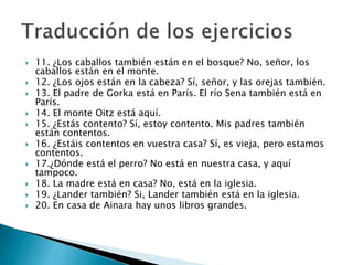  11. ¿Los caballos también están en el bosque? No, señor, los
caballos están en el monte.
 12. ¿Los ojos están en la cabeza? Sí, señor, y las orejas también.
 13. El padre de Gorka está en París. El río Sena también está en
París.
 14. El monte Oitz está aquí.
 15. ¿Estás contento? Sí, estoy contento. Mis padres también
están contentos.
 16. ¿Estáis contentos en vuestra casa? Sí, es vieja, pero estamos
contentos.
 17.¿Dónde está el perro? No está en nuestra casa, y aquí
tampoco.
 18. La madre está en casa? No, está en la iglesia.
 19. ¿Lander también? Si, Lander también está en la iglesia.
 20. En casa de Ainara hay unos libros grandes.
 