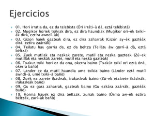  01. Hori irratia da, ez da telebista (Óri irráti-à dà, eztá telébistà)
 02. Mugikor horiek txikiak dira, ez dira haundiak (Mugíkor ori-èk txikí-
àk dirà, eztíra awndí-àk)
 03. Gizon haiek gazteak dira, ez dira zaharrak (Gizón ay-èk gaztéàk
dirà, eztíra zaárràk)
 04. Teilatu hau gorria da, ez da beltza (Tellátu àw gorrí-à dà, eztá
béltzà)
 05. Zuek mutilak eta neskak zarete, mutil eta neska gazteak (Zú-ek
mutíllàk éta néskàk zarétè, mutíl éta neská gaztéàk)
 06. Txakur txiki hori ez da ona, okerra baino (Txakúr txikí orì eztá ónà,
okérrà bañò)
 07. Lander ez da mutil haundia ume txikia baino (Lánder eztá mutíl
awndí-à, umé txikí-à bañò)
 08. Zuek ez zarete ikasleak, irakasleak baino (Zú-ek etzárete ikásleàk,
irákasleàk bañò)
 09. Gu ez gara zaharrak, gazteak baino (Gu ezkára zaárràk, gaztéàk
bañò)
 10. Horma hauek ez dira beltzak, zuriak baino (Órma aw-èk eztíra
béltzàk, zurí-àk bañò)
 