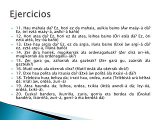  11. Hau mahaia da? Ez, hori ez da mahaia, aulkia baino (Áw maáy-à dà?
Ez, óri eztá maáy-à, awlkí-à bañò)
 12. Hori atea da? Ez, hori ez da atea, leihoa baino (Óri atéà dà? Ez, óri
eztá atéà, ley-óà bañò)
 13. Etxe hau argia da? Ez, ez da argia, iluna baino (Etxé àw argí-à dà?
ez, eztá argí-à, illúnà bañò)
 14. Zer dira horiek, mugikorrak ala ordenagailuak? (Zer dirà ori-èk,
mugíkorràk ála ordénagállu-àk?)
 15. Zer gara gu, zaharrak ala gazteak? (Zer garà gu, zaárràk ála
gaztéàk?)
 16. Mutil onak ala okerrak dira? (Mutíl ónàk ála okérràk dirà?)
 17. Etxe hau polita ala itsusia da? (Etxé àw polítà ála itxúsi-à dà?)
 18. Telebista hura beltza da; irrati hau, ordea, zuria (Telébistà urà béltzà
dà; irráti àw, ordéà, zurí-à)
 19. Atea haundia da; leihoa, ordea, txikia (Atéà awndí-à dà; ley-óà,
ordéà, txikí-à).
 20. Euskal bandera, ikurriña, zuria, gorria eta berdea da (Éwskal
bandérà, ikúrriñà, zurí-à, gorrí-à éta berdéà dà)
 