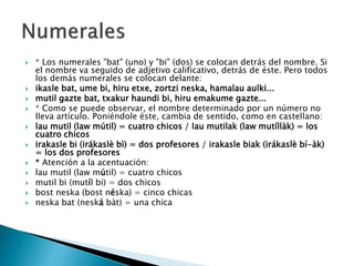  * Los numerales "bat" (uno) y "bi" (dos) se colocan detrás del nombre. Si
el nombre va seguido de adjetivo calificativo, detrás de éste. Pero todos
los demás numerales se colocan delante:
 ikasle bat, ume bi, hiru etxe, zortzi neska, hamalau aulki...
 mutil gazte bat, txakur haundi bi, hiru emakume gazte...
 * Como se puede observar, el nombre determinado por un número no
lleva artículo. Poniéndole éste, cambia de sentido, como en castellano:
 lau mutil (law mútil) = cuatro chicos / lau mutilak (law mutíllàk) = los
cuatro chicos
 irakasle bi (irákaslè bì) = dos profesores / irakasle biak (irákaslè bí-àk)
= los dos profesores
 * Atención a la acentuación:
 lau mutil (law mútil) = cuatro chicos
 mutil bi (mutíl bi) = dos chicos
 bost neska (bost néska) = cinco chicas
 neska bat (neská bàt) = una chica
 