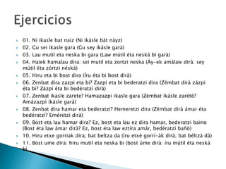  01. Ni ikasle bat naiz (Ni ikásle bàt nàyz)
 02. Gu sei ikasle gara (Gu sey ikásle garà)
 03. Lau mutil eta neska bi gara (Law mútil éta neská bì garà)
 04. Haiek hamalau dira: sei mutil eta zortzi neska (Áy-ek amálaw dirà: sey
mútil éta zórtzi néskà)
 05. Hiru eta bi bost dira (Íru éta bi bost dirà)
 06. Zenbat dira zazpi eta bi? Zazpi eta bi bederatzi dira (Zémbat dirà zázpi
éta bì? Zázpi éta bi bedératzì dirà)
 07. Zenbat ikasle zarete? Hamazazpi ikasle gara (Zémbat ikásle zarétè?
Amázazpì ikásle garà)
 08. Zenbat dira hamar eta bederatzi? Hemeretzi dira (Zémbat dirà ámar éta
bedératzì? Eméretzì dirà)
 09. Bost eta lau hamar dira? Ez, bost eta lau ez dira hamar, bederatzi baino
(Bost éta law ámar dirà? Ez, bost éta law eztíra amár, bedératzì bañò)
 10. Hiru etxe gorriak dira; bat beltza da (íru etxé gorrí-àk dirà; bat béltzà dà)
 11. Bost ume dira: hiru mutil eta neska bi (bost úme dirà: íru mútil éta neská
bì
 