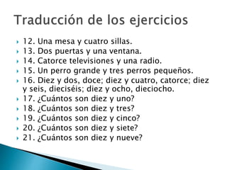  12. Una mesa y cuatro sillas.
 13. Dos puertas y una ventana.
 14. Catorce televisiones y una radio.
 15. Un perro grande y tres perros pequeños.
 16. Diez y dos, doce; diez y cuatro, catorce; diez
y seis, dieciséis; diez y ocho, dieciocho.
 17. ¿Cuántos son diez y uno?
 18. ¿Cuántos son diez y tres?
 19. ¿Cuántos son diez y cinco?
 20. ¿Cuántos son diez y siete?
 21. ¿Cuántos son diez y nueve?
 