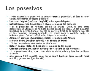  * Para expresar el posesivo se añade -aren al poseedor, si éste es uno,
colocando detrás el objeto poseído:
 katuaren begiak (katúarèn begí-àk) = los ojos del gato
 irakaslearen etxea (irákaslearèn etxéà) = la casa del profesor
 * Si el poseedor es nombre propio se añade -(r)en, la erre entre
paréntesis se utiliza si el nombre propio acaba en vocal. En las palabras
bisílabas de acento llano el acento se corre al final de la palabra excepto
en los nombres propios acabados en vocal: Áyta > Aytárèn, Míkel >
Mikélèn; pero: Górka > Górkarèn, Náy-a > Náy-arèn.
 Ainararen semeak (Aynárarèn seméàk) = los hijos de Ainara
 Mikelen aitona (Mikélèn aytónà) = el abuelo de Mikel
 * Si los poseedores son varios se añade -en:
 Katuen begiak (Katú-èn begí-àk) = los ojos de los gatos
 Gizonen aurpegia (Gizónèn awrpégi-à) = la cara de los hombres
 * Los posesivos nire, zure... van delante del nombre y éste ha de llevar
artículo:
 nire semea (niré seméà), zure burua (zuré burú-à), bere alabak (beré
alábàk), gure etxea (guré etxéà)...
 