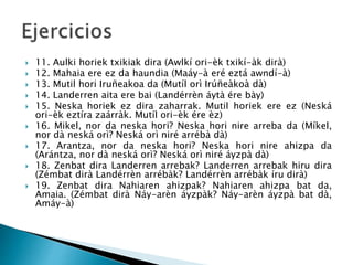  11. Aulki horiek txikiak dira (Awlkí ori-èk txikí-àk dirà)
 12. Mahaia ere ez da haundia (Maáy-à eré eztá awndí-à)
 13. Mutil hori Iruñeakoa da (Mutíl orì Irúñeàkoà dà)
 14. Landerren aita ere bai (Landérrèn áytà ére bày)
 15. Neska horiek ez dira zaharrak. Mutil horiek ere ez (Neská
ori-èk eztíra zaárràk. Mutíl ori-èk ére èz)
 16. Mikel, nor da neska hori? Neska hori nire arreba da (Míkel,
nor dà neská orì? Neská orì niré arrébà dà)
 17. Arantza, nor da neska hori? Neska hori nire ahizpa da
(Arántza, nor dà neská orì? Neská orì niré áyzpà dà)
 18. Zenbat dira Landerren arrebak? Landerren arrebak hiru dira
(Zémbat dirà Landérrèn arrébàk? Landérrèn arrébàk íru dirà)
 19. Zenbat dira Nahiaren ahizpak? Nahiaren ahizpa bat da,
Amaia. (Zémbat dirà Náy-arèn áyzpàk? Náy-arèn áyzpà bat dà,
Amáy-à)
 