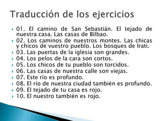  01. El camino de San Sebastián. El tejado de
nuestra casa. Las casas de Bilbao.
 02. Los caminos de nuestros montes. Las chicas
y chicos de vuestro pueblo. Los bosques de Irati.
 03. Las puertas de la iglesia son grandes.
 04. Los pelos de la cara son cortos.
 05. Los chicos de tu pueblo son torcidos.
 06. Las casas de nuestra calle son viejas.
 07. Este río es profundo.
 08. El río de nuestra ciudad también es profundo.
 09. El tejado de tu casa es rojo.
 10. El nuestro también es rojo.
 