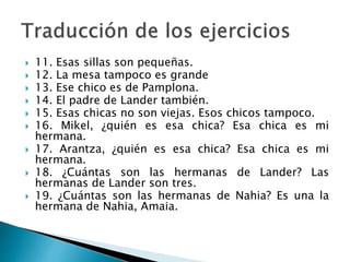  11. Esas sillas son pequeñas.
 12. La mesa tampoco es grande
 13. Ese chico es de Pamplona.
 14. El padre de Lander también.
 15. Esas chicas no son viejas. Esos chicos tampoco.
 16. Mikel, ¿quién es esa chica? Esa chica es mi
hermana.
 17. Arantza, ¿quién es esa chica? Esa chica es mi
hermana.
 18. ¿Cuántas son las hermanas de Lander? Las
hermanas de Lander son tres.
 19. ¿Cuántas son las hermanas de Nahia? Es una la
hermana de Nahia, Amaia.
 