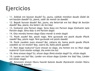  11. Zaldiak ere basoan daude? Ez, jauna, zaldiak mendian daude (Zaldí-àk
eré basóàn dawdè? Ez, jáwnà, zaldí-àk mendí-àn dawdè)
 12. Begiak buruan daude? Bai, jauna, eta belarriak ere bai (Begí-àk burúàn
dawdè? Bay, jáwnà, éta belárri-àk ére bày)
 13. Gorkaren aita Parisen dago. Sena ibaia ere Parisen dago (Górkarèn áytà
Parísèn dagò. Séna ibáy-à eré Parísèn dagò)
 14. Oitz mendia hemen dago (Oytz mendí-à emén dagò)
 15. Pozik zaude? Bai, pozik nago. Nire gurasoak ere pozik daude (Pózik
zawdè? Bay, pózik nagò. Niré gurásoàk eré pózik dawdè)
 16. Pozik zaudete zuen etxean? Bai, zaharra da, baina pozik gaude (Pózik
zawdétè zú-en etxéàn? Bay, zaárrà dà, báñà pózik gawdè)
 17. Non dago txakurra? Gure etxean ez dago, eta hemen ere ez (Nun dagò
txakúrrà? Guré etxéàn eztágò, éta emén ére èz)
 18. Ama etxean dago? Ez, elizan dago (Ámà etxéàn dagò? Ez, elízàn dagò)
 19. Lander ere bai? Bai, Lander ere elizan dago (Lánder ére bày? Bay, Lánder
eré elízàn dagò)
 20. Ainararen etxean liburu haundi batzuk daude (Aynárarèn etxéàn libúru
awndí batzùk dawdè)
 