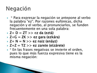  * Para expresar la negación se antepone al verbo
la palabra "ez". Por razones eufónicas, dicha
negación y el verbo, al pronunciarlos, se funden
frecuentemente en una sola palabra:
 Z+ D = ZT >> ez da (eztá)
 Z+G = ZK >> ez gara (ezkára)
 Z+ N = N >> ez naiz (enáyz)
 Z+Z = TZ >> ez zarete (etzárete)
 * En las frases negativas se invierte el orden,
pues lo que más fuerza expresiva tiene es la
misma negación:
 