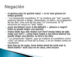 ni gizona naiz (ni gizónà nàyz) > ni ez naiz gizona (ni
enáyz gizónà)
 * La conjunción castellana "o" se traduce por "ala" cuando
expresa opción a elegir, alternativa, es decir, no cualquiera
de las dos, sino uno de los dos ("o" exclusivo). El "o"
inclusivo en vasco es "edo" (édo) .
 zuria ala beltza? (zurí-à ála béltzà?) = ¿blanco o negro?
[sólo se puede elegir una opción]
 mahai beltz hau edo mahai zuri hori? (maáy beltz àw édo
maáy zurí orì?) = ¿esta mesa negra o esa mesa blanca? [se
puede elegir una opción, la otra o las dos]
 * La conjunción "baino", que se traduce al castellano como
"sino" se coloca al final de la frase, y no en medio como en
castellano:
 etxe hau ez da argia, iluna baino (etxé àw eztá argí-à,
illúnà bañò)= está casa no es clara, sino oscura
 