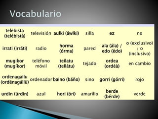 telebista
(telébistà)
televisión aulki (áwlki) silla ez no
irrati (irráti) radio
horma
(órma)
pared
ala (ála) /
edo (édo)
o (exclusivo)
/ o
(inclusivo)
mugikor
(mugíkor)
teléfono
móvil
teilatu
(tellátu)
tejado
ordea
(ordéà)
en cambio
ordenagailu
(ordénagállù)
ordenador baino (báño) sino gorri (górri) rojo
urdin (úrdin) azul hori (óri) amarillo
berde
(bérde)
verde
 