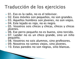  01. Eso es la radio, no es el televisor.
 02. Esos móviles son pequeños, no son grandes.
 03. Aquellos hombres son jóvenes, no son viejos.
 04. Este tejado es rojo, no es negro.
 05. Vosotros sois chicos y chicas, chicos y chicas
jóvenes.
 06. Ese perro pequeño no es bueno, sino torcido.
 07. Lander no es un chico grande, sino un niño
pequeño.
 08. Vosotros no sois alumnos, sino profesores.
 09. Nosotros no somos viejos, sino jóvenes.
 10. Estas paredes no son negras, sino blancas.
 