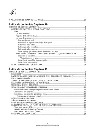 Y ACABAMOS EL TEMA DE MATRICES.....................................................................................21
Índice de contenido Capítulo 10
OBJETOS DE ACCESO A DATOS (I)................................................................................................2
OBJETOS DE ACCESO A DATOS: DAO Y ADO........................................................................2
DAO............................................................................................................................................2
Un poco de teoría...................................................................................................................2
Registro de la librería DAO....................................................................................................4
Un poco de práctica................................................................................................................5
Base de datos actual...........................................................................................................5
Referencia al espacio de trabajo: Workspace....................................................................5
Referencia a las tablas.......................................................................................................7
Referencia a las consultas..................................................................................................9
Referencia a los campos..................................................................................................10
Otros objetos que existen y que no vamos a ver aquí......................................................12
ALGUNOS CÓDIGOS INTERESANTES SOBRE LO QUE HEMOS VISTO.................12
Creación de una tabla.......................................................................................................13
Variación sobre el tema...............................................................................................18
Creación de una tabla: sistema rápido.............................................................................20
Creación de una consulta.................................................................................................22
PARA FINALIZAR ESTE CAPÍTULO........................................................................................24
Índice de contenido Capítulo 11
OBJETOS DE ACCESO A DATOS (II)...............................................................................................2
RECORDSET..................................................................................................................................2
LA MANERA MÁS FÁCIL DE ACCEDER A UN RECORDSET: CLONARLO........................3
UN POCO DE TEORÍA..................................................................................................................5
ABRIR UN RECORDSET PARA CONSULTAR UN DATO........................................................6
RECORRER UN CONJUNTO DE REGISTROS..........................................................................7
MODIFICANDO UN REGISTRO..................................................................................................9
MODIFICANDO TODOS LOS REGISTROS.............................................................................10
Modificando todos los registros pero con más de un campo....................................................11
Consultando una consulta.........................................................................................................12
Consultando una consulta que aún no existe.............................................................................14
¿Error porque el valor no existe?.........................................................................................15
BÚSQUEDA RÁPIDA: Seek........................................................................................................17
AÑADIENDO UN REGISTRO....................................................................................................18
UNOS PREPARATIVOS NECESARIOS.....................................................................................19
EL EJEMPLO FINAL: UN “MIX” DE TODO LO APRENDIDO...............................................21
Cómo sería nuestra SQL...........................................................................................................21
ESTRUCTURACIÓN DEL CÓDIGO......................................................................................22
DESARROLLANDO EL CÓDIGO.........................................................................................22
UNAS PALABRAS FINALES......................................................................................................25
5
Visítame en http://bit.ly/NckAccess
 