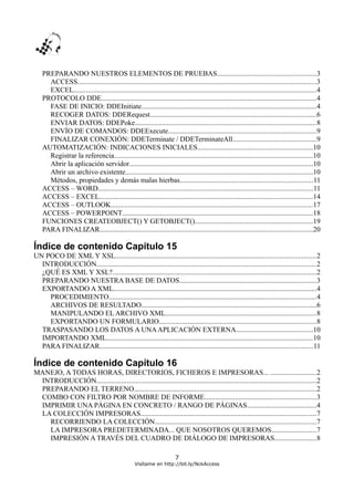 PREPARANDO NUESTROS ELEMENTOS DE PRUEBAS.......................................................3
ACCESS......................................................................................................................................3
EXCEL........................................................................................................................................4
PROTOCOLO DDE........................................................................................................................4
FASE DE INICIO: DDEInitiate..................................................................................................4
RECOGER DATOS: DDERequest.............................................................................................6
ENVIAR DATOS: DDEPoke.....................................................................................................8
ENVÍO DE COMANDOS: DDEExecute...................................................................................9
FINALIZAR CONEXIÓN: DDETerminate / DDETerminateAll...............................................9
AUTOMATIZACIÓN: INDICACIONES INICIALES................................................................10
Registrar la referencia...............................................................................................................10
Abrir la aplicación servidor.......................................................................................................10
Abrir un archivo existente.........................................................................................................10
Métodos, propiedades y demás malas hierbas..........................................................................11
ACCESS – WORD........................................................................................................................11
ACCESS – EXCEL.......................................................................................................................14
ACCESS – OUTLOOK.................................................................................................................17
ACCESS – POWERPOINT...........................................................................................................18
FUNCIONES CREATEOBJECT() Y GETOBJECT()..................................................................19
PARA FINALIZAR.......................................................................................................................20
Índice de contenido Capítulo 15
UN POCO DE XML Y XSL................................................................................................................2
INTRODUCCIÓN...........................................................................................................................2
¿QUÉ ES XML Y XSL?..................................................................................................................2
PREPARANDO NUESTRA BASE DE DATOS.............................................................................3
EXPORTANDO A XML..................................................................................................................4
PROCEDIMIENTO....................................................................................................................4
ARCHIVOS DE RESULTADO..................................................................................................6
MANIPULANDO EL ARCHIVO XML....................................................................................8
EXPORTANDO UN FORMULARIO........................................................................................8
TRASPASANDO LOS DATOS A UNAAPLICACIÓN EXTERNA...........................................10
IMPORTANDO XML...................................................................................................................10
PARA FINALIZAR.......................................................................................................................11
Índice de contenido Capítulo 16
MANEJO, A TODAS HORAS, DIRECTORIOS, FICHEROS E IMPRESORAS... .........................2
INTRODUCCIÓN...........................................................................................................................2
PREPARANDO EL TERRENO......................................................................................................2
COMBO CON FILTRO POR NOMBRE DE INFORME..............................................................3
IMPRIMIR UNA PÁGINA EN CONCRETO / RANGO DE PÁGINAS.......................................4
LA COLECCIÓN IMPRESORAS..................................................................................................7
RECORRIENDO LA COLECCIÓN..........................................................................................7
LA IMPRESORA PREDETERMINADA... QUE NOSOTROS QUEREMOS.........................7
IMPRESIÓN A TRAVÉS DEL CUADRO DE DIÁLOGO DE IMPRESORAS.......................8
7
Visítame en http://bit.ly/NckAccess
 