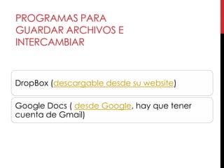 PROGRAMAS PARA
GUARDAR ARCHIVOS E
INTERCAMBIAR



DropBox (descargable desde su website)

Google Docs ( desde Google, hay que tener
cuenta de Gmail)
 