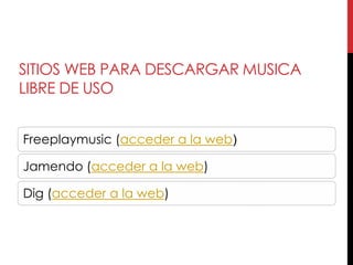 SITIOS WEB PARA DESCARGAR MUSICA
LIBRE DE USO


Freeplaymusic (acceder a la web)

Jamendo (acceder a la web)

Dig (acceder a la web)
 