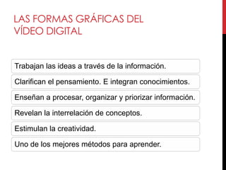 LAS FORMAS GRÁFICAS DEL
VÍDEO DIGITAL


Trabajan las ideas a través de la información.

Clarifican el pensamiento. E integran conocimientos.

Enseñan a procesar, organizar y priorizar información.

Revelan la interrelación de conceptos.

Estimulan la creatividad.

Uno de los mejores métodos para aprender.
 